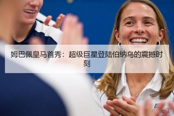 姆巴佩皇马首秀：超级巨星登陆伯纳乌的震撼时刻