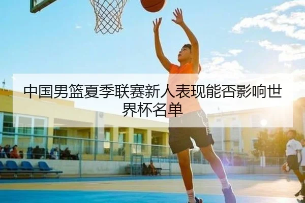 中国男篮夏季联赛新人表现能否影响世界杯名单